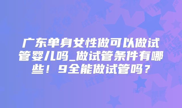 广东单身女性做可以做试管婴儿吗_做试管条件有哪些!9全能做试管吗?