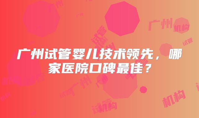 广州试管婴儿技术领先,哪家医院口碑最佳?