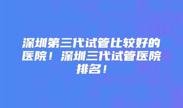 深圳第三代试管比较好的医院!深圳三代试管医院排名!