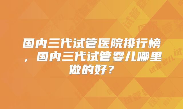 国内三代试管医院排行榜,国内三代试管婴儿哪里做的好?