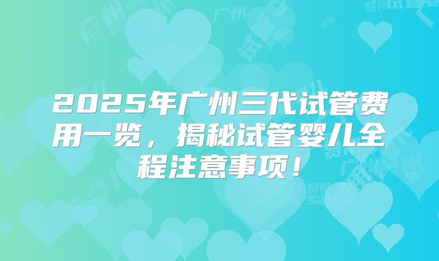 2025年广州三代试管费用一览，揭秘试管婴儿全程注意事项！