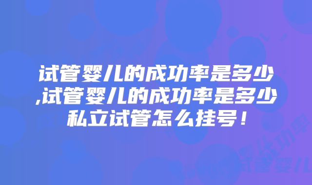试管婴儿的成功率是多少,试管婴儿的成功率是多少私立试管怎么挂号!