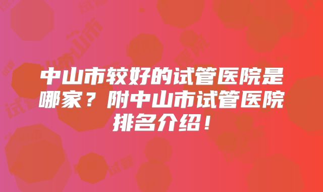中山市较好的试管医院是哪家?附中山市试管医院排名介绍!