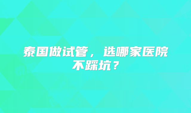 泰国做试管，选哪家医院不踩坑？
