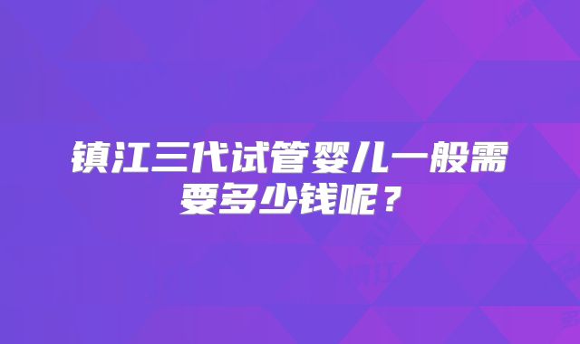 镇江三代试管婴儿一般需要多少钱呢?
