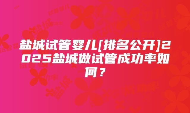 盐城试管婴儿[排名公开]2025盐城做试管成功率如何？
