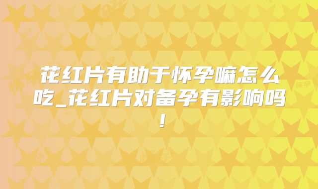 花红片有助于怀孕嘛怎么吃_花红片对备孕有影响吗!