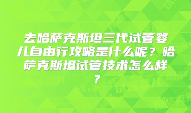 去哈萨克斯坦三代试管婴儿自由行攻略是什么呢？哈萨克斯坦试管技术怎么样？