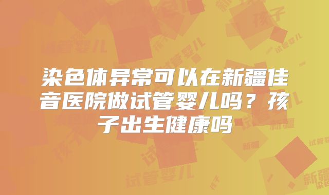 染色体异常可以在新疆佳音医院做试管婴儿吗?孩子出生健康吗