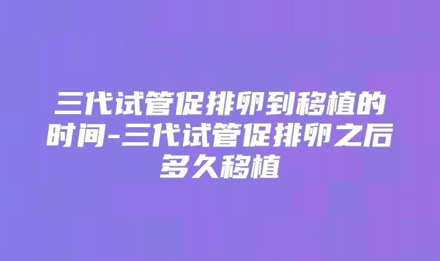 三代试管促排卵到移植的时间-三代试管促排卵之后多久移植