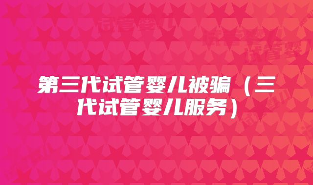 第三代试管婴儿被骗(三代试管婴儿服务)