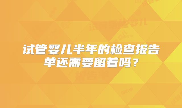 试管婴儿半年的检查报告单还需要留着吗？