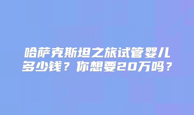 哈萨克斯坦之旅试管婴儿多少钱？你想要20万吗？