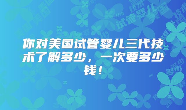 你对美国试管婴儿三代技术了解多少，一次要多少钱！