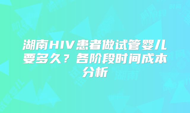 湖南HIV患者做试管婴儿要多久？各阶段时间成本分析