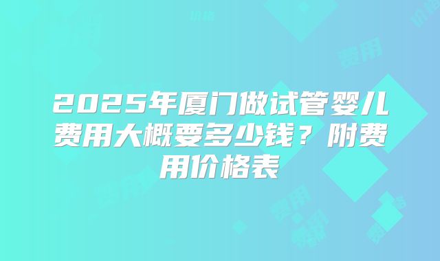 2025年厦门做试管婴儿费用大概要多少钱？附费用价格表