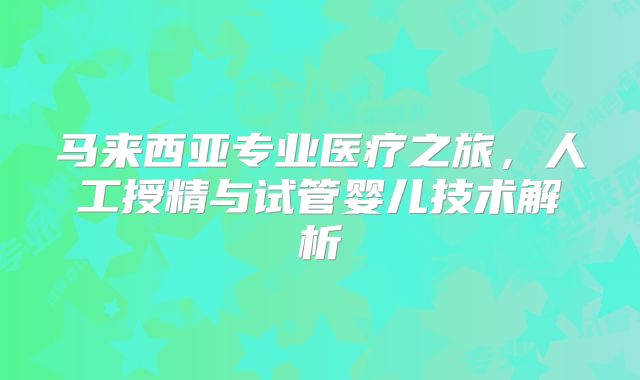 马来西亚专业医疗之旅,人工授精与试管婴儿技术解析