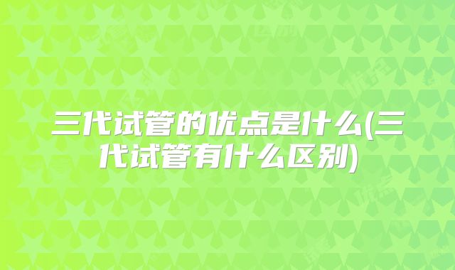 三代试管的优点是什么(三代试管有什么区别)