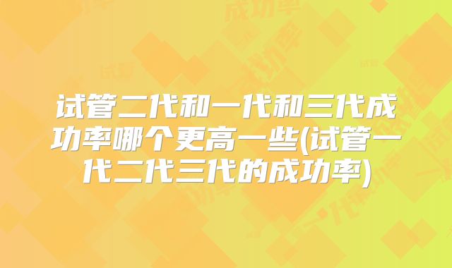 试管二代和一代和三代成功率哪个更高一些(试管一代二代三代的成功率)