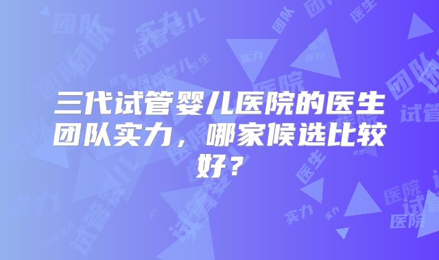 三代试管婴儿医院的医生团队实力，哪家候选比较好？