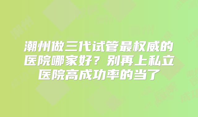 潮州做三代试管最权威的医院哪家好?别再上私立医院高成功率的当了