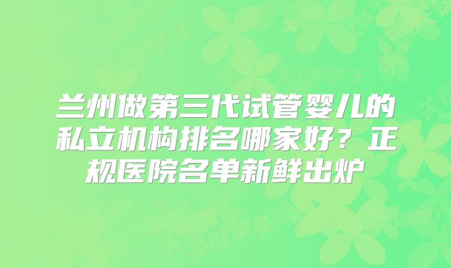 兰州做第三代试管婴儿的私立机构排名哪家好？正规医院名单新鲜出炉