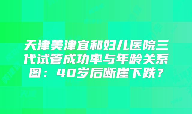 天津美津宜和妇儿医院三代试管成功率与年龄关系图：40岁后断崖下跌？