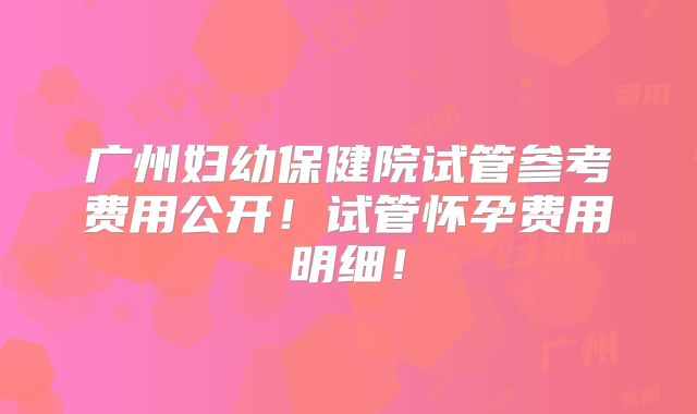 广州妇幼保健院试管参考费用公开！试管怀孕费用明细！