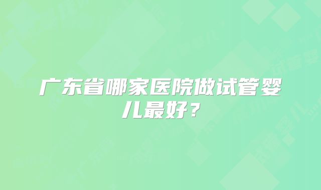 广东省哪家医院做试管婴儿最好?