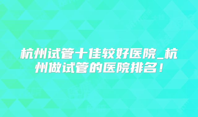 杭州试管十佳较好医院_杭州做试管的医院排名！