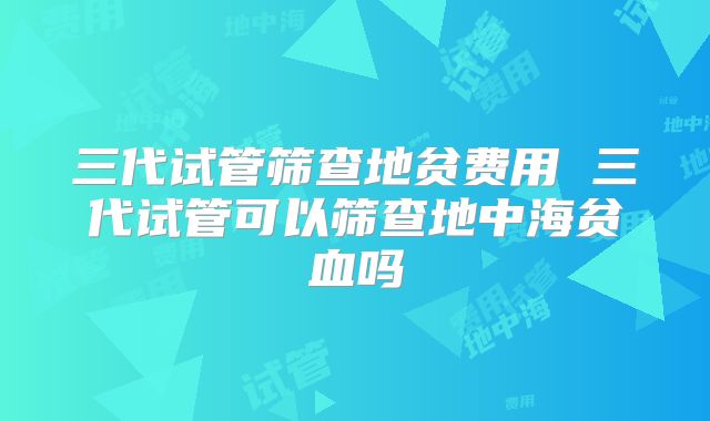 三代试管筛查地贫费用 三代试管可以筛查地中海贫血吗