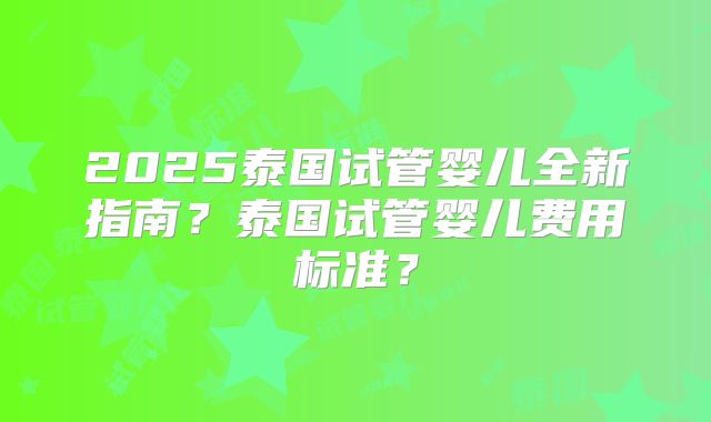 2025泰国试管婴儿全新指南？泰国试管婴儿费用标准？