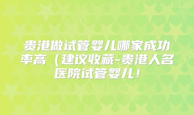贵港做试管婴儿哪家成功率高（建议收藏-贵港人名医院试管婴儿！