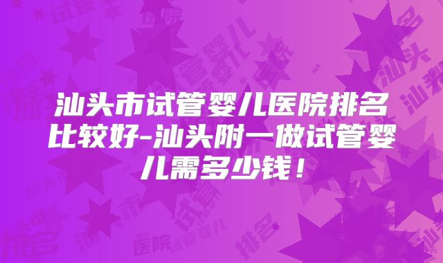 汕头市试管婴儿医院排名比较好-汕头附一做试管婴儿需多少钱！