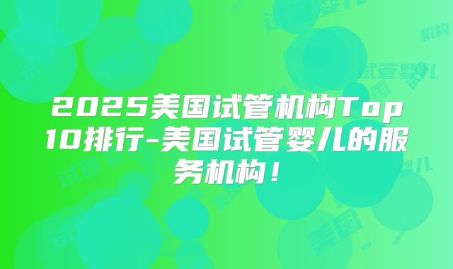 2025美国试管机构Top10排行-美国试管婴儿的服务机构！