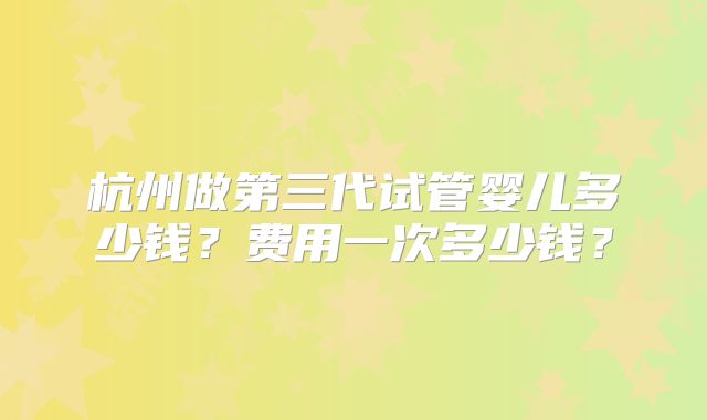 杭州做第三代试管婴儿多少钱？费用一次多少钱？