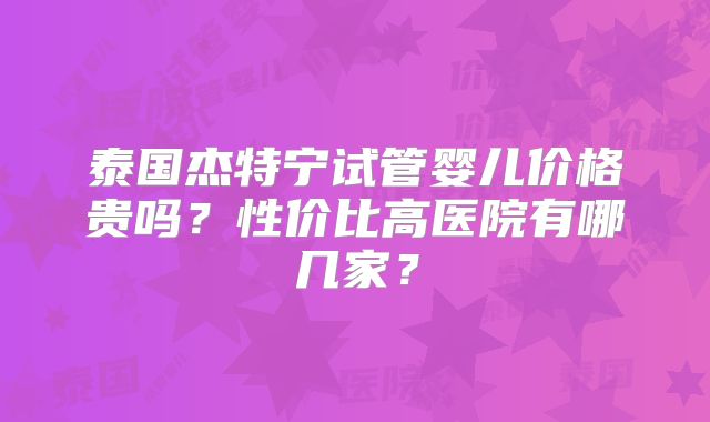 泰国杰特宁试管婴儿价格贵吗？性价比高医院有哪几家？