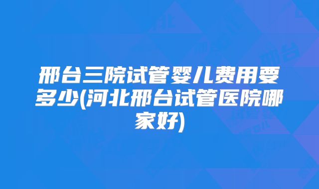 邢台三院试管婴儿费用要多少(河北邢台试管医院哪家好)