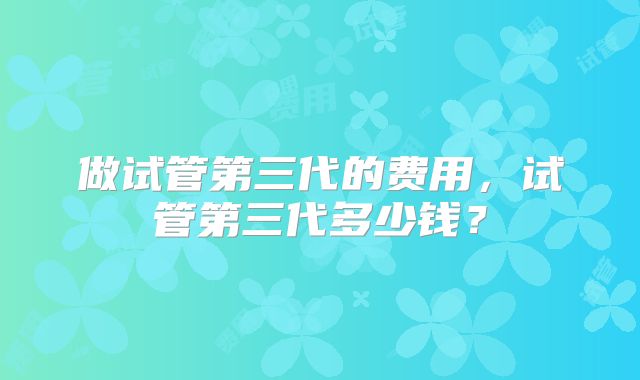 做试管第三代的费用，试管第三代多少钱？