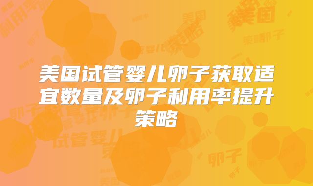美国试管婴儿卵子获取适宜数量及卵子利用率提升策略