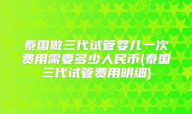 泰国做三代试管婴儿一次费用需要多少人民币(泰国三代试管费用明细)