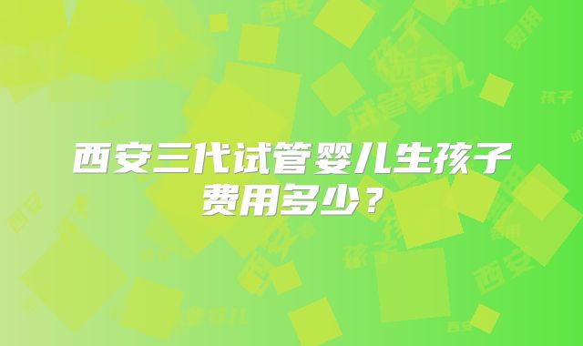 西安三代试管婴儿生孩子费用多少?