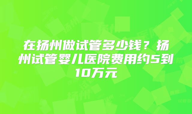 在扬州做试管多少钱？扬州试管婴儿医院费用约5到10万元