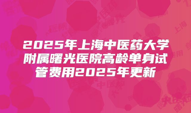 2025年上海中医药大学附属曙光医院高龄单身试管费用2025年更新