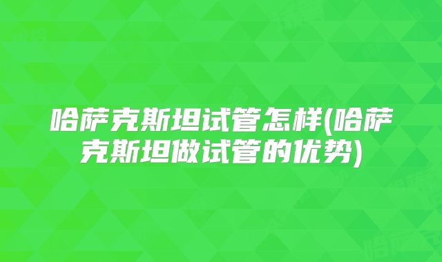 哈萨克斯坦试管怎样(哈萨克斯坦做试管的优势)