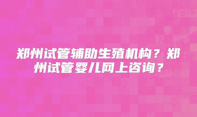 郑州试管辅助生殖机构？郑州试管婴儿网上咨询？
