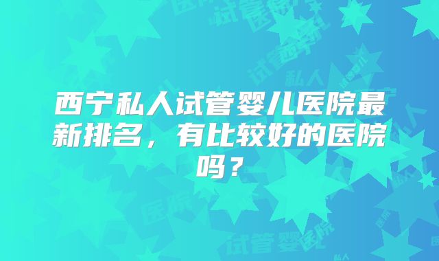 西宁私人试管婴儿医院最新排名，有比较好的医院吗？
