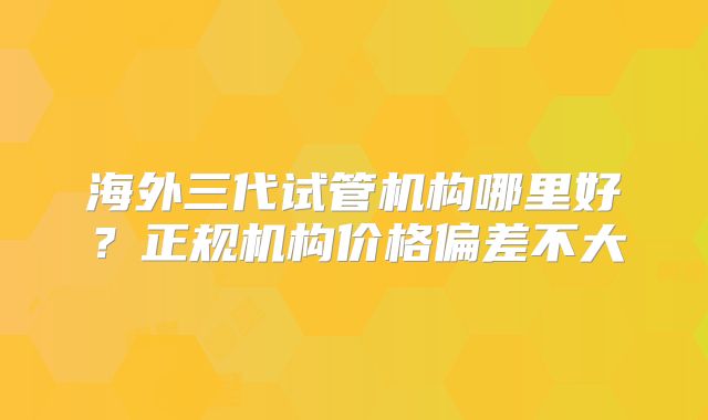 海外三代试管机构哪里好?正规机构价格偏差不大