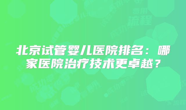 北京试管婴儿医院排名：哪家医院治疗技术更卓越？