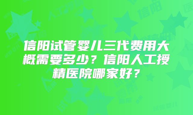信阳试管婴儿三代费用大概需要多少？信阳人工授精医院哪家好？